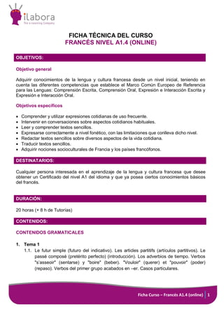 Ficha Curso – Francés A1.4 (online) 1
FICHA TÉCNICA DEL CURSO
FRANCÉS NIVEL A1.4 (ONLINE)
OBJETIVOS:
Objetivo general
Adquirir conocimientos de la lengua y cultura francesa desde un nivel inicial, teniendo en
cuenta las diferentes competencias que establece el Marco Común Europeo de Referencia
para las Lenguas: Comprensión Escrita, Comprensión Oral, Expresión e Interacción Escrita y
Expresión e Interacción Oral.
Objetivos específicos
 Comprender y utilizar expresiones cotidianas de uso frecuente.
 Intervenir en conversaciones sobre aspectos cotidianos habituales.
 Leer y comprender textos sencillos.
 Expresarse correctamente a nivel fonético, con las limitaciones que conlleva dicho nivel.
 Redactar textos sencillos sobre diversos aspectos de la vida cotidiana.
 Traducir textos sencillos.
 Adquirir nociones socioculturales de Francia y los países francófonos.
DESTINATARIOS:
Cualquier persona interesada en el aprendizaje de la lengua y cultura francesa que desee
obtener un Certificado del nivel A1 del idioma y que ya posea ciertos conocimientos básicos
del francés.
DURACIÓN:
20 horas (+ 8 h de Tutorías)
CONTENIDOS:
CONTENIDOS GRAMATICALES
1. Tema 1
1.1. Le futur simple (futuro del indicativo). Les articles partitifs (artículos partitivos). Le
passé composé (pretérito perfecto) (introducción). Los adverbios de tiempo. Verbos
"s’asseoir" (sentarse) y "boire" (beber). "Vouloir" (querer) et "pouvoir" (poder)
(repaso). Verbos del primer grupo acabados en –er. Casos particulares.
 