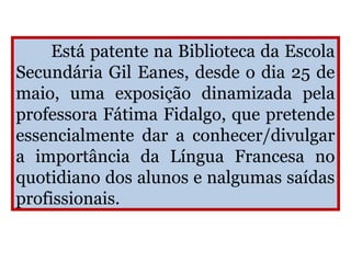 Está patente na Biblioteca da Escola
Secundária Gil Eanes, desde o dia 25 de
maio, uma exposição dinamizada pela
professora Fátima Fidalgo, que pretende
essencialmente dar a conhecer/divulgar
a importância da Língua Francesa no
quotidiano dos alunos e nalgumas saídas
profissionais.
 