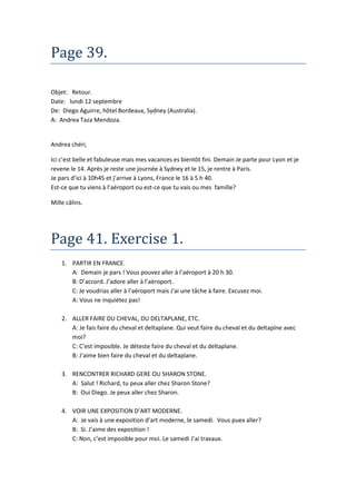 Page 39.

Objet: Retour.
Date: lundi 12 septembre
De: Diego Aguirre, hôtel Bordeaux, Sydney (Australia).
A: Andrea Taza Mendoza.


Andrea chéri,

Ici c’est belle et fabuleuse mais mes vacances es bientôt fini. Demain Je parte pour Lyon et je
revene le 14. Après je reste une journée à Sydney et le 15, je rentre à Paris.
Je pars d’ici à 10h45 et j’arrive à Lyons, France le 16 à 5 h 40.
Est-ce que tu viens à l’aéroport ou est-ce que tu vais ou mes famille?

Mille câlins.




Page 41. Exercise 1.
    1. PARTIR EN FRANCE.
       A: Demain je pars ! Vous pouvez aller à l’aéroport à 20 h 30.
       B: D’accord. J’adore aller à l’aèroport.
       C: Je voudrias aller à l’aéroport mais J'ai une tâche à faire. Excusez moi.
       A: Vous ne inquiétez pas!

    2. ALLER FAIRE DU CHEVAL, DU DELTAPLANE, ETC.
       A: Je fais faire du cheval et deltaplane. Qui veut faire du cheval et du deltaplne avec
       moi?
       C: C’est imposible. Je déteste faire du cheval et du deltaplane.
       B: J’aime bien faire du cheval et du deltaplane.

    3. RENCONTRER RICHARD GERE OU SHARON STONE.
       A: Salut ! Richard, tu peux aller chez Sharon Stone?
       B: Oui Diego. Je peux aller chez Sharon.

    4. VOIR UNE EXPOSITION D’ART MODERNE.
       A: Je vais à une exposition d’art moderne, le samedi. Vous puex aller?
       B: Si. J’aime des exposition !
       C: Non, c’est imposible pour moi. Le samedi J’ai travaux.
 