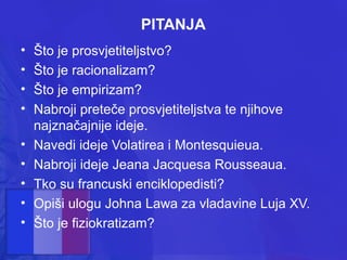PITANJA
•
•
•
•
•
•
•
•
•

Što je prosvjetiteljstvo?
Što je racionalizam?
Što je empirizam?
Nabroji preteče prosvjetiteljstva te njihove
najznačajnije ideje.
Navedi ideje Volatirea i Montesquieua.
Nabroji ideje Jeana Jacquesa Rousseaua.
Tko su francuski enciklopedisti?
Opiši ulogu Johna Lawa za vladavine Luja XV.
Što je fiziokratizam?

 