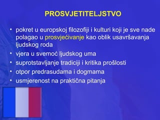 PROSVJETITELJSTVO
• pokret u europskoj filozofiji i kulturi koji je sve nade
polagao u prosvjećivanje kao oblik usavršavanja
ljudskog roda
• vjera u svemoć ljudskog uma
• suprotstavljanje tradiciji i kritika prošlosti
• otpor predrasudama i dogmama
• usmjerenost na praktična pitanja

 