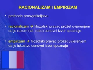 RACIONALIZAM I EMPIRIZAM
• prethode prosvjetiteljstvu
• racionalizam  filozofski pravac prožet uvjerenjem
da je razum (lat. ratio) osnovni izvor spoznaje
• empirizam  filozofski pravac prožet uvjerenjem
da je iskustvo osnovni izvor spoznaje

 