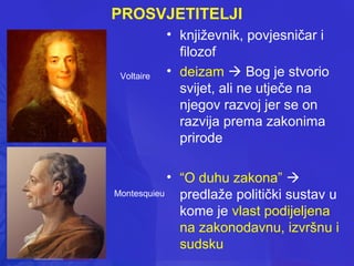 PROSVJETITELJI

Voltaire

• književnik, povjesničar i
filozof
• deizam  Bog je stvorio
svijet, ali ne utječe na
njegov razvoj jer se on
razvija prema zakonima
prirode

• “O duhu zakona” 
Montesquieu
predlaže politički sustav u
kome je vlast podijeljena
na zakonodavnu, izvršnu i
sudsku

 