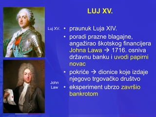 LUJ XV.
Luj XV.

John
Law

• praunuk Luja XIV.
• poradi prazne blagajne,
angažirao škotskog financijera
Johna Lawa  1716. osniva
državnu banku i uvodi papirni
novac
• pokriće  dionice koje izdaje
njegovo trgovačko društvo
• eksperiment ubrzo završio
bankrotom

 