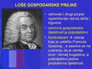 LOŠE GOSPODARSKE PRILIKE
• cehovski i drugi propisi
ograničavaju razvoj obrta i
trgovine
• osnovna gospodarska
djelatnost je poljodjelstvo
• fiziokratizam  učenje
koje je uobličio Francois
Quesnay , a zasniva se na
uvjerenju da je zemlja
izvor i temelj bogatstva, a
poljodjelstvo jedina
produktivna djelatnost

 