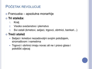 POČETAK REVOLUCIJE 
 Francuska – apsolutna monarhije 
 Tri staleža: 
1. Kralj 
2. Visoko svećenstvo i plemstvo 
3. Svi ostali (kmetovi, seljaci, trgovci, obrtnici, bankari...) 
 Treći stalež 
 Seljaci i kmetovi nezadovoljni svojim položajem, 
siromaštvom i nametima 
 Trgovci i obrtnici imaju novac ali ne i pravo glasa i 
polotički utjecaj 
 