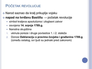 POČETAK REVOLUCIJE 
 Narod saznao da kralj prikuplja vojsku 
 napad na tvrđavu Bastillu → početak revolucije 
 simbol kraljeva apsolutizma i zloglasni zatvor 
 osvojena 14. srpnja 1789.g. 
 Narodna skupština 
1. ukinula poreze i druge povlastice 1. i 2. staleža 
2. Donosi Deklaraciju o pravima čovjeka i građanina 1789.g. 
(između ostalog, svi ljudi su jednaki pred zakonom) 
 