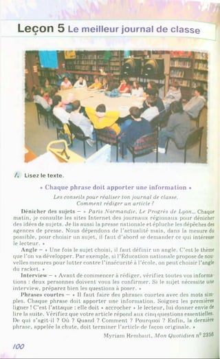 Leçon 5 Le meilleur journal de classe
/ . Lisez le texte.
« Chaque phrase doit apporter une information *
Les conseils pour réaliser ton journal de classe.
Comment rédiger un article ?
Dénicher des sujets - « Paris Normandie. Le Progrès de Lyon... Chaque
matin, je consulte les sites Internet des journaux régionaux pour dénicher
des idées de sujets. Je lis aussi la presse nationale et épluche les dépêches des
agences de presse. Nous dépendons de l’actualité mais, dans la mesure du
possible, pour choisir un sujet, il faut d’abord se demander ce qui intéresse
le lecteur. *
Angle - « Une fois le sujet choisi, il faut définir un angle. C’est le thème
que l’on va développer. Par exemple, si l’Éducation nationale propose de nou­
velles mesures pour lutter contre l’insécurité à l’école, on peut choisir l’angle
du racket. *
Interview - «Avant de commencer à rédiger, vérifiez toutes vos informa­
tions : deux personnes doivent vous les confirmer. Si le sujet nécessite une
interview, préparez bien les questions à poser. »
Phrases courtes —« Il faut faire des phrases courtes avec des mots sim­
ples. Chaque phrase doit apporter une information. Soignez les premières
lignes !C’est l’attaque : elle doit * accrocher ♦ le lecteur, lui donner envie de
lire la suite. Vérifiez que votre article répond aux cinq questions essentielles.
De qui s’agit-il ? Où ? Quand ? Comment ? Pourquoi ? Enfin, la dernière
phrase, appelée la chute, doit terminer l’article de façon originale. *
Myriam Rembaut, Mon Quotidien n° 2356
/00
 