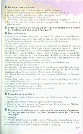 2. Répondez aux questions.
1. Pourquoi est-ce qu’il faut soigner les premières lignes ?
2. Est-ce que c’est nécessaire de vérifier toutes les informations ?
3. Qu’est-ce qu’il faut faire pour réaliser une interview ?
4. De quoi dépend le réalisateur d’un journal ?
5. Quelles sont les questions essentielles pour préparer un article ?
6. Quel est le sujet de l’article que tu voudrais réaliser ? Pourquoi as-tu
choisi ce sujet ?
3. Faites le résumé du texte. Quelle est l’idée principale de ce texte ?
Est-il intéressant pour vous ? Pourquoi ?
I . Lisez le dialogue.
Marina : Il y a une très bonne idée. Le journal Le français a annoncé le con­
cours du Meilleur journal de ('lusse. Si on organise la semaine de la presse à
l’école. Je propose à chaque classe de faire un journal en français.
Oleg: Et quel est le sujet ?
Marina : Il y a 20 ans, la Convention internationale des droits de l’enfant
était adopté à l’ONU. Pour célébrer cet anniversaire, on organise le concours
du Meilleur Journal de Classe. Il sera consacré sur les droits de l’enfant.
Oleg: L’idée est superbe !Il faut préparer la revue de presse sur les droits des
enfants. Les articles permettront à nos élèves de réfléchir à leurs droits. Ils
pourront ensuite écrire leurs articles en proposant des actions qui per­
mettraient de mieux faire respecter ces droits.
Marina : On peut organiser en classe une conférence de rédaction.
Oleg :Qu’est-ce que cela veut dire ?
Marina : C’est une réunion où tous les élèves, comme journalistes, propose­
ront chacun à leur tour les sujets dont ils souhaitent parler dans le journal.
Et après, on choisira tous ensemble le sommaire du journal.
Oleg: Il sera désirable interviewer le maire ou un député de notre ville ou de
la région.
Marina : Et avant le rendez-vous, il faut préparer des questions en rapport
avec le thème du concours.
Oleg : Puis, on choisira les élèves qui les poseront, et dans quel ordre, pour
que l’interview se déroule sans chahut.
Marina : Un vrai travail de journaliste !Au boulot ?
Oleg:C’est décidé !
5. Répondez aux questions.
1. Est-ce qu’on organise des concours dans ton établissement ? Quels sont ces
concours ?
2. Voulez-vous exercer le travail de journaliste ? Pourquoi ?
3. Qu’est-ce que vous pensez de l’organisation du concours Le Meilleur
Journal de Classe dans votre école ?
Reproduisez le dialogue avec votre ami(e) et proposez d ’organiser
un concours avec les idées concrètes. Vous pouvez choisir n’importe
quel sujet.
Par exemple :
laréformedans l’enseignement (les années d’études, le système de notation ...)
- les droits des élèves (la réalisation du droit à l’enseignement, la participa­
tion des élèves dans la vie des établissements scolaires...).
101
 