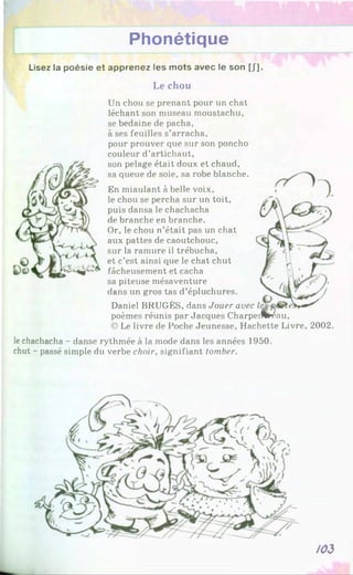 Lisez la poésie et apprenez les mots avec le son [/].
Le chou
Phonétique
Un chou se prenant pour un chat
léchant son museau moustachu,
se bedaine de pacha,
à ses feuilles s’arracha,
pour prouver cpie sur son poncho
couleur d’artichaut,
son pelage était doux et chaud,
sa queue de soie, sa robe blanche.
En miaulant à belle voix,
le chou se percha sur un toit,
puis dansa le chachacha
de branche en branche.
Or, le chou n’était pas un chat
aux pattes de caoutchouc,
sur la ramure il trébucha,
et c’est ainsi que le chat chut
fâcheusement et cacha
sa piteuse mésaventure
dans un gros tas d’épluchures.
Daniel BRUGÈS, dans Jouer avec
poèmes réunis par Jacques Charpeifü'éau,
© Le livre de Poche Jeunesse, Hachette Livre, 2002.
lechachacha - danse rythmée à la mode dans les années 1950.
chut - passé simple du verbe choir, signifiant tomber.
/03
 