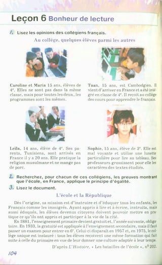 Leçon 6 Bonheur de lecture
3
A Lisez les opinions des collégiens français.
Au collège, quelques élèves parmi les autres
Caroline et Maria 15 ans, élèves de
4e. Elles ne sont pas dans la même
classe, mais pour toutes les deux, les
programmes sont les mêmes.
Leïla, 14 ans, élève de 41
'. Ses pa­
rents, Tunisiens, sont arrivés en
France il y a 20 ans. Elle pratique la
religion musulmane et ne mange pas
de porc.
Tuan, 15 ans, est Cambodgien. Il
vient d’arriver en France et a été inté­
gré en classe de 4e. Il reçoit au collège
des cours pour apprendre le français.
Sophie, 15 ans, élève de 3e. Elle est
mal voyante et utilise une lunette
particulière pour lire au tableau. Ses
professeurs grossissent pour elle les
caractères des textes étudiés.
Z. Recherchez, pour chacun de ces collégiens, les preuves montrant
que l’école, en France, applique le principe d ’égalité.
3 . Lisez le document.
L’école et la République
Dès l’origine, sa mission est d’instruire et d’éduquer tous les enfants, les
Français comme les immigrés. Ayant appris à lire et à écrire, instruits, mais
aussi éduqués, les élèves devenus citoyens doivent pouvoir mettre en pra­
tique ce qu’ils ont appris et participer à la vie de la cité.
En 1881, l’enseignement primaire devient gratuit et, l’année suivante, obliga­
toire. En 1933, la gratuité est appliquées l’enseignement secondaire, mais il faut
passer un examen pour entrer en 6' Celui-ci disparaît en 1957 et, en 1975, lecol­
lège unique est instauré : tous les élèves reçoivent une même formation qui fait
suite à celle du primaire en vue de leur donner une culture adaptée à leur temps.
D’après L'Histoire, * Les batailles de l’école », n°202.
№
 