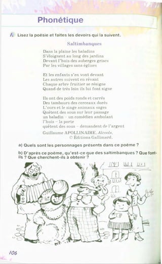 Phonétique
/. Lisez la poésie et faites les devoirs qui la suivent.
Saltimbanques
Dans la plaine les baladins
S’éloignent au long des jardins
Devant l’huis des auberges grises
Par les villages sans églises
Et les enfants s’en vont devant
Les autres suivent en rêvant
Chaque arbre fruitier se résigne
Quand de très loin ils lui font signe
Ils ont des poids ronds et carrés
Des tambours des cerceaux dorés
L’ours et le singe animaux sages
Quêtent des sous sur leur passage
un baladin - un comédien ambulant
l’huis - la porte
quêtent des sous - demandent de l’argent
Guillaume APOLLINAIRE, Alcools.
© Éditions Gallimard.
a) Quels sont les personnages présents dans ce poème ?
b) D ’après ce poème, qu’est-ce que des saltimbanques ? Que font-
ils ? Que cherchent-ils à obtenir ?
/06
 