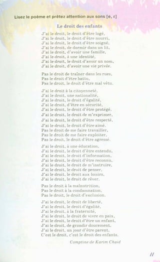 Usez le poème et prêtez attention aux sons [e, c]
Le droit des enfants
J ’ai le droit, le droit d’être logé.
J ’ai le droit, le droit d’être nourri,
J ’ai le droit, le droit d’être soigné.
J ’ai le droit, de dormir dans un lit.
J ’ai le droit, d’avoir une famille,
J ’ai le droit, à une identité.
J ’ai le droit, le droit d’avoir un nom.
J ’ai le droit, d'avoir une vie privée.
Pas le droit de traîner dans les rues.
Pas le droit d’être battu,
Pas le droit, le droit d’être mal vêtu.
J ’ai le droit à la citoyenneté,
J ’ai le droit, une nationalité,
J ’ai le droit, le droit d’égalité,
J ’ai le droit, d’être en sécurité,
J ’ai le droit, le droit d’être protégé.
J ’ai le droit, le droit de m’exprimer,
J ’ai le droit, le droit d’être respecté,
J ’ai le droit, le droit d’être aimé.
Pas le droit de me faire travailler.
Pas le droit de me faire exploiter.
Pas le droit, le droit d'être agressé.
J ’ai le droit, à une éducation.
J ’ai le droit, le droit d’être entendu.
J ’ai le droit, le droit d’information.
J ’ai le droit, le droit d’être reconnu,
J ’ai le droit, le droit de m’instruire,
J ’ai le droit, le droit de penser,
J ’ai le droit, le droit aux loisirs,
J ’ai le droit, le droit de rêver.
Pas le droit à la malnutrition,
Pas le droit à la condamnation.
Pas le droit, le droit d’exclusion.
J ’ai le droit, le droit de liberté.
J ’ai le droit, le droit d’égalité.
J ’ai le droit, à la fraternité,
J ’ai le droit, le droit de vivre en paix,
J ’ai le droit, le droit d’être un enfant,
J ’ai le droit, de grandir doucement.
J ’ai le droit, un jour d’être parent.
C’est le droit, c’est le droit des enfants.
Comptine de Karim Chaid
II
 