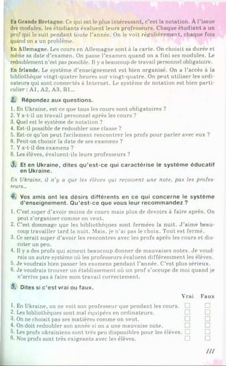En Grande Bretagne. Ce qui est le plus intéressant, c’est la notation. À l’issue
des modules, les étudiants évaluent leurs professeurs. Chaque étudiant a un
prof qui le suit pendant toute l’année. On le voit régulièrement, chaque fois
quand on a un problème.
En Allemagne. Les cours en Allemagne sont à la carte. On choisit sa durée et
même sa date d’examen. On passe l’examen quand on a fini ses modules. Le
redoublement n’est pas possible. Il y a beaucoup de travail personnel obligatoire.
En Irlande. Le système d’enseignement est bien organisé. On a l’accès à la
bibliothèque vingt-quatre heures sur vingt-quatre. On peut utiliser les ordi­
nateurs qui sont connectés à Internet. Le système de notation est bien parti­
culier : Al, A2, A3. Bl...
2. Répondez aux questions.
1. En Ukraine, est-ce que tous les cours sont obligatoires ?
2. Ya-t-il un travail personnel après les cours ?
3. Quel est le système de notation ?
4. Est-il possible de redoubler une classe ?
5. Est-ce qu’on peut facilement rencontrer les profs pour parler avec eux ?
6. Peut-on choisir la date de ses examens ?
7. Ya-t-il des examens ?
8. Les élèves, évaluent-ils leurs professeurs ?
<3. Et en Ukraine, dites qu’est-ce qui caractérise le système éducatif
en Ukraine.
En Ukraine, il n'y a que les élèves qui reçoivent une note, pas les profes
seurs...
Vos amis ont les désirs différents en ce qui concerne le système
d’enseignement. Qu’est-ce que vous leur recommandez ?
1. C’est super d’avoir moins de cours mais plus de devoirs à faire après. On
peut s’organiser comme on veut.
2. C’est dommage que les bibliothèques sont fermées la nuit. J ’aime beau­
coup travailler tard la nuit. Mais, je n’ai pas le choix. Tout est fermé.
3. Ce serait super d’avoir les rencontres avec les profs après les cours et dis­
cuter un peu.
4. Il y a des profs qui aiment beaucoup donner de mauvaises notes. Je voud­
rais un autre système où les professeurs évaluent différemment les élèves.
5. Je voudrais bien passer les examens pendant l’année. C’est plus sérieux.
6. Je voudrais trouver un établissement où un prof s’occupe de moi quand je
n’arrive pas à faire mon travail correctement.
5, Dites si c’est vrai ou faux.
Vrai
1. En Ukraine, on ne voit son professeur que pendant les cours. □
2. Les bibliothèques sont mal équipées en ordinateurs.
3. On ne choisit pas ses matières comme on veut.
4. On doit redoubler son année si on a une mauvaise note.
5. Les profs ukrainiens sont très peu disponibles pour les élèves. ! !
6. Nos profs sont très exigeants avec les élèves. □
Faux
□
□
□
□
□
□
///
 