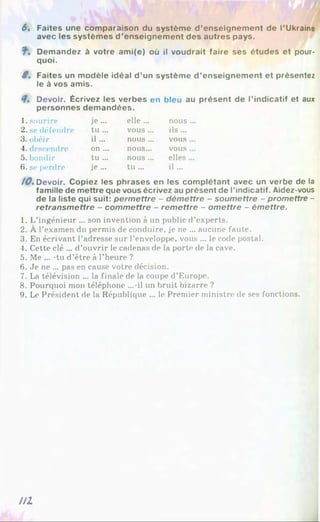 6. Faites une comparaison du système d ’enseignement de l’Ukraine
avec les systèmes d ’enseignement des autres pays.
Demandez à votre ami(e) où il voudrait faire ses études et pour­
quoi.
S. Faites un modèle idéal d ’un système d ’enseignement et présentez
le à vos amis.
Devoir. Écrivez les verbes en bleu au présent de l’indicatif et aux
personnes demandées.
1. sourire je ... elle ... nous
2. se défendre tu ... vous... ils ...
3. obéir il... nous ... vous
4.descendre on ... nous... vous
5. bondir tu ... nous ... elles
6. se perdre je ... tu ... i l ...
/ 0 . Devoir. Copiez les phrases en les complétant avec un verbe de la
famille de mettre que vous écrivez au présent de l’indicatif. Aidez-vous
de la liste qui suit: perm ettre - dém ettre - soumettre - promettre -
retransm ettre - commettre - rem ettre - om ettre - émettre.
1. L’ingénieur ... son invention à un public d’experts.
2. À l’examen du permis de conduire, je ne ... aucune faute.
3. En écrivant l’adresse sur l’enveloppe, vous ... le code postal.
4. Cette clé ... d’ouvrir le cadenas de la porte de la cave.
5. Me ... -tu d’être à l’heure ?
6. Je ne ... pas en cause votre décision.
7. La télévision ... la finale de la coupe d’Europe.
8. Pourquoi mon téléphone ...-il un bruit bizarre ?
9. Le Président de la République ... le Premier ministre de ses fonctions.
U l
 
