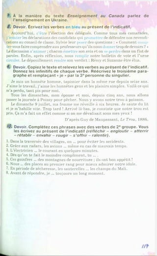 f. À la manière du texte Enseignem ent au Canada parlez de
l’enseignement en Ukraine.
8. Devoir. Écrivez les verbes en bleu au présent de l’indicatif.
Aujourd’hui, c’être l’élection des délégués. Comme tous mes camarades,
j’écouter les déclarations des candidats qui promettre de défendre nos revendi­
cations au conseil de classe. Sylvie leur poser des questions : «Comment comp
tervousfaire comprendre aux professeurs qu’ils nous donner trop de devoirs ? *
Ladiscussion s’animer ; chacun émettre son avis et on se perdre dans un flot de
paroles. Enfin, après réflexion, nous remplir notre bulletin de vote et l’urne
circuler. Le dépouillement rendre son verdict : Rémy et Suzanne être élus.
8. Devoir. Copiez le texte et relevez les verbes au présent de l’indicatif.
Donnez les infinitifs de chaque verbe. Réécrivez le troisième para­
graphe et remplaçant «je » par la 3epersonne du singulier.
Je suis un honnête homme, tapissier dans la même rue depuis seize ans.
J’aime le travail, j’aime les honnêtes gens et les plaisirs simples. Voilà ce qui
m’a perdu, tant pis pour moi.
Tous les dimanches, mon épouse et moi, depuis cinq ans, nous allons
passer la journée à Poissy pour pêcher. Nous y avons notre trou à poisson.
Le dimanche 9 juillet, ma femme me réveille à six heures. Je saute du lit
et je m’habille vite. Trop tard ! Arrivé là-bas, je constate que notre trou est
pris. Ça m’a fait un effet comme si on me dévalisait sous mes yeux !
D’après Guy de Maupassant, Le Trou, 1886.
/0 , Devoir. Complétez ces phrases avec des verbes de 2° groupe. Vous
les écrivez au présent de l’indicatif (réfléchir - engloutir - atterrir
- rétablir - envahir - rougir - s ’offrir - ralentir).
1. Dans la traversée des villages, on ... pour éviter les accidents.
2. Grâce aux radars, les avions ... même en cas de mauvais temps.
3. L’électricien ... le courant en quelques minutes.
4. Dès qu’on te fait le moindre compliment, tu ... .
5. Ces goinfres ... des montagnes de nourriture ; ils ont bon appétit !
6. Nous ... des places au premier rang pour mieux admirer notre idole.
7. En période de sécheresse, les sauterelles ... les champs du Mali.
8. Avant de répondre, je ... toujours un long moment.
 