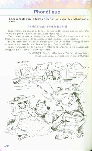 Phonétique
Lisez à haute voix le texte en m ettant en valeur les rythmes et les
sons.
Le ciel est gai, c’est le joli Mai
La mer brille au-dessus de la haie, la mer brille comme une coquille. On a
envie de la pêcher. Le ciel est gai, c’est le joli Mai.
C’est doux la mer au-dessus de la haie, c’est doux comme une main
d’enfant. On a envie de la caresser. Le ciel est gai, c’est le joli Mai.
Et c’est aux mains vives de la brise que vivent et brillent des aiguilles qui
cousent la mer avec la haie. Le ciel est gai, c’est le joli Mai.
La mer présente sur la haie ses frivoles papillonnées. Petits navires vont
naviguer. Le ciel est gai, c’est le joli Mai.
Paul FORT, Ronde, collection « L’enfant et la poésie *,
© Éditions Saint-Germain-des-Prés, 1979, Paris.
U8
 