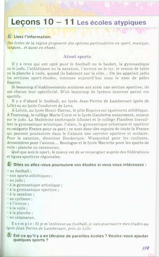 Leçons 1 0 —11 Les écoles atypiques
/. Lisez l'information.
Des écoles de la région proposent des options particulières en sport, musique,
langues... et aussi en chant.
A to u t sports
Il y a ceux qui ont opté pour le football ou le basket, la gymnastique
ou le judo, l’athlétisme ou la natation, l’aviron ou le tir, le tennis de table
ou la planche à voile, quand ils habitent sur la côte... On les appelait jadis
les sections sport-études, connues aujourd’hui sous le nom de pôles
Espoirs.
Si beaucoup d’établissements scolaires ont ainsi une section sportive, ils
ont chacun leur spécificité. D’où beaucoup de lycéens internes parmi ces
sportifs.
Il y a d’abord le football, au lycée Jean-Perrin de Lambersart (près de
Lille) ou au lycée Condorcet de Lens.
ÀLiévin, au lycée Henri-Darras, le pôle Espoirs est également athlétique.
ÀTourcoing, le collège Marie-Curie et le lycée Gambetta notamment, misent
sur le judo. La Madeleine (métropole lilloise) et le collège Flandres travail­
lent la gymnastique artistique. Calais, la gymnastique artistique et sportive
en catégorie France pour sa part ; ce sont donc des espoirs de toute la France
qui peuvent poursuivre dans le Calaisis une carrière sportive et scolaire.
Pour la natation, direction Dunkerque. Wasquehal pour les cyclistes,
Armentières pour l’aviron... Boulogne et le lycée Mariette pour les sports de
voile : planche ou catamaran.
Quel que soit le sport, le mieux est de se renseigner auprès des fédérations
et ligues sportives régionales.
Z. Dites où allez-vous poursuivre vos études si vous vous intéressez :
- au football ;
- aux sports athlétiques ;
-au judo ;
- à la gymnastique artistique ;
- à la gymnastique sportive ;
- à la natation ;
- au cyclisme ;
- à l’aviron ;
- à la voile ;
- à la planche ;
- au catamaran.
Exempl e: Si / p m'intéresse au football, je vais poursuivre mes études au
lycée Jean Perrin de Lambersart, près de Lille.
3. Est-ce qu’il y a en Ukraine de pareilles écoles ? Voulez-vous ajouter
quelques sports ?
 