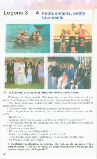 Leçons 3 —4 Petits enfants, petits
tourments
/ . a) Écoutez le dialogue et faites les devoirs qui le suivent.
-C’est quand même pénible, l’égoïsme des jeunes. Les ados de cet âge
pensent surtout à eux. Et Ludovic aussi, lui, il est comme tous ses copains.
- Oui, tandis que nous, quand on était jeunes, nous faisions nos études et
nous travaillions.
- Tu te souviens ? On vendait des journaux et des magazines î
- Oui, et pendant les vacances, on travaillait dans des restos et des
cafés.
- Quelle vie !
- Mais qu’est-ce que Ludovic veut faire plus tard ? Il a une idée ?
- Je n’en sais rien. Il vit le jour au jour. Moi, je le vois finir ses études et
devenir un fonctionnaire.
- Comme son frère aîné.
- Et je le vois surtout indépendant.
- Mais il est indépendant !Il a tout ce qu’il veut !
- Tu as raison. Non, mais il doit déjà être autonome, adulte quoi.
- Ne t’inquiète pas, ça viendra.
b) Expliquez la situation en général. De quoi ou de qui parlent les
personnages ? Qui est le héros de cette discussion ? Pourquoi les
personnages sont-ils inquiets ?
H
 