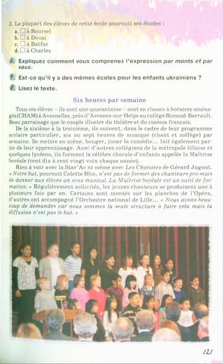 3. La plupart des élèves de cette école poursuit ses études :
a. D a Boursel
b. □ à Douai
c. Dà Batfor
d. Dà Charles
6. Expliquez comment vous comprenez l’expression par monts et par
vaux.
f . Est-ce qu’il y a des mêmes écoles pour les enfants ukrainiens ?
S. Lisez le texte.
Six heures par semaine
Tous ces élèves - ils sont une quarantaine sont en classes à horaires aména­
gés(CHAM)àAvesnelles, prèsd’Avesnes-sur-Helpe au collège Renaud-Barrault.
Beau parrainage que le couple illustre du théâtre et du cinéma français.
De la sixième à la troisième, ils suivent, dans le cadre de leur programme
scolaire particulier, six ou sept heures de musique (chant et solfège) par
semaine. Se mettre en scène, bouger, jouer la comédie... fait également par­
tie de leur apprentissage. Avec d’autres collégiens de la métropole lilloise et
quelques lycéens, ils forment la célèbre chorale d’enfants appelée la Maîtrise
boréale (cent dix à cent vingt voix chaque année).
Rien à voir avec la Star’Ac ni même avec Les Choristes de Gérard Jugnot.
*Notre but, poursuit Colette Filin, n’est pas de former des chanteurs pro mais
de donner aux élèves un sens musical. La Maîtrise boréale est un outil de for
motion. * Régulièrement sollicités, les jeunes chanteurs se produisent une à
plusieurs fois par an. Certains sont montés sur les planches de l’Opéra,
d’autres ont accompagné l’Orchestre national de Lille... « Nous avons beau
coup de demandes car nous sommes la seule structure à faire cela mais la
diffusion n'est pas le but. »
m
 