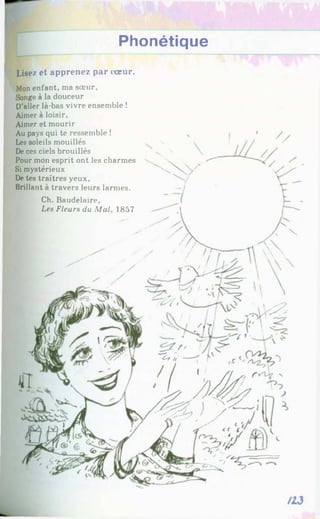 Phonétique
Lise/ et apprenez par cœur.
Monenfant, ma sœur,
Songe à la douceur
D’aller là-bas vivre ensemble !
Aimer à loisir,
Aimer et mourir
Au pays qui te ressemble !
Lessoleils mouillés
Deces ciels brouillés
Pour mon esprit ont les charmes
Si mystérieux
Detes traîtres yeux,
Brillant à travers leurs larmes.
Ch. Baudelaire,
Les Fleurs du Mal. 1857
£-f ti
 