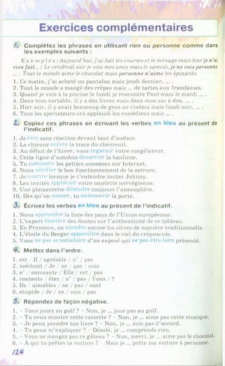 complémentaires
/. Complétez les phrases en utilisant rien ou personne comme dans
les exemples suivants :
E x e mp l e s : Aujourd'hui, j’ai fait les courses et le ménage mais hierje n'ai
rien fait... / Le vendredi soirje vois mes amis mais le samedi, je ne vois personne
... / Tout le monde aime le chocolat mais personne n'aime les épinards.
1. Ce matin, j’ai acheté un pantalon mais jeudi dernier, ... .
2. Tout le monde a mangé des crêpes mais ... de tartes aux framboises.
3. Quand je vais à la piscine le lundi je rencontre Paul mais le mardi ... .
4. Dans mon cartable, il y a des livres mais dans mon sac à dos......
5. Hier soir, il y avait beaucoup de gens au cinéma mais lundi soir......
6. Tous les spectateurs ont applaudi les comédiens mais ... .
Z. Copiez ces phrases en écrivant les verbes en bleu au présent de
l’indicatif.
1. Je être sans réaction devant tant d’audace.
2. La chienne suivre la trace du chevreuil.
3. Au début de l’hiver, vous regarnir votre congélateur.
4. Cette ligne d’autobus desservir la banlieue.
5. Tu parcourir les petites annonces sur Internet.
6. Nous véri fier le bon fonctionnement de la serrure.
7. Je sourire lorsque je t’entendre imiter Johnny.
8. Les invités apprécier votre omelette norvégienne.
9. Une plaisanterie détendre toujours l’atmosphère.
10. Dès qu’on sonner, tu entrouvrir la porte.
<
3. Écrivez les verbes en bleu au présent de l’indicatif.
1. Nous apprendre la liste des pays de l’Union européenne.
2. L’expert émettre des doutes sur l’authenticité de ce tableau.
3. En Provence, on moudre encore les olives de manière traditionnelle.
4. L’étoile du Berger apparaître dans le ciel du crépuscule.
5. Vous ne pas se satisfaire d’un exposé (pii ne pas être bien présenté.
y . M ettez dans l’ordre.
1. est / Il / agréable / n’ / pas
2. méchant / Je / ne / pas / suis
3. n’ / amusante / Elle / est / pas
4. contents / êtes / n’ / pas / Vous / ?
5. Ils / aimables / ne / pas / sont
6. stupide / Je / ne / suis / pas
3 . Répondez de façon négative.
1. - Vous jouez au golf ? - Non, je ... joue pas au golf.
2. - Tu veux écouter cette cassette ? - Non, je ... aime pas cette musique.
3. - Je peux prendre ton livre ? - Non, je ... suis pas d’accord.
4. - Tu peux m’expliquer ? - Désolé, je ... comprends rien.
5. - V
’ous ne mangez pas ce gâteau ? - Non, merci, je ... aime pas le chocolat.
6. - À qui tu prêtes ta voiture ? - Mais je ... prête ma voiture à personne.
 
