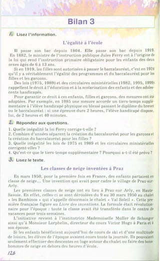 Bilan 3
/. Lisez l’information.
L’égalité à l’école
Il passe son bac depuis 1804. Elle passe son bac depuis 1919.
En 1882, le ministre de l’instruction publique Jules Ferry est à l’origine de
la loi qui rend l’instruction primaire obligatoire pour les enfants des deux
sexes âgés de 6 à 13 ans.
Si en 1919, les filles sont autorisées à passer le baccalauréat, c’est en 1924
qu’il y a véritablement l’égalité des programmes et du baccalauréat pour les
filles et les garçons.
Des lois (1975, 1989) et des circulaires ministérielles (1982, 1995, 1999)
rappellent le droit à l’éducation et à la scolarisation des enfants et des adoles­
cents handicapés.
Pour garantir ce droit à ces enfants, filles et garçons, des mesures ont été
adoptées. Par exemple, en 1985 une mesure accorde un tiers-temps supplé­
mentaire à l’élève handicapé physique ou blessé passant le diplôme du brevet
ou le baccalauréat : si une épreuve dure 2 heures, l’élève handicapé dispose,
lui, de 2 heures et 40 minutes.
Z. Répondez aux questions.
1. Quelle inégalité la loi Ferry corrige-t-elle ?
2. Combien d’années séparent la création du baccalauréat pour les garçons et
la création du baccalauréat pour les filles ?
3. Quelle inégalité les lois de 1975 et 1989 et les circulaires ministérielles
corrigent-elles ?
4. Qu’est-ce que le tiers-temps supplémentaire ? Pourquoi a-t-il été prévu ?
3. Lisez le texte.
Les classes de neige inventées à Praz
En mars 1950, pour la première fois en France, des enfants partaient en
classe de neige... Une invention qui avait pour cadre le village de Praz-sur-
Arly.
Les premières classes de neige ont eu lieu à Praz-sur Arly, en Haute-
Savoie. En effet, celles-ci se sont déroulées du 9 au 30 mars 1950 au chalet
♦ les Bambinos » qui s’appelle désormais le chalet « Val Soleil ». Cette pre­
mière française figure au Livre des inventions. La formule était révolution­
naire pour l’époque : toute la classe avait été transférée dans le centre de
vacances pour trois semaines.
L’initiative revient à l’institutrice Mademoiselle Muller de Schongor
ainsi qu’à Monsieur Lorphelin, directeur du cours Victor Hugo à Paris et à
son épouse.
Si les enfants bénéficient aujourd’hui de cours de ski et d’une multitude
de loisirs, les élèves de l’époque avaient cours toute la journée. Ils pouvaient
seulement effectuer des descentes en luge autour du chalet ou faire des bons­
hommes de neige en dehors des heures d’école.
116
 
