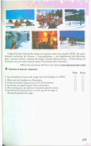 L’âge d’or des classes de neige est apparu dans les années 1970. De nom­
breuses variantes de classes ♦ transplantées * ont également été dévelop­
pées : classes vertes, classes de neige, classes découvertes... Cette forme de
tourisme est un enjeu majeur pour l’économie des stations.
Office du tourisme de Praz-sur-Arly (www.prazsurarly.coml
Cochez la bonne réponse.
Vrai Faux
1. Les premières classes de neige ont été fondées en 1970. □
2. Elles ont été fondées en Bretagne.
3. Cette invention figure au Livre de Guinness.
4. La classe est partie pour trois semaines.
5. En ce temps la, les élèves n’avaient pas de cours.
6. Les élèves d’aujourd’hui ne font que de la luge et □ □
des bonshommes de neige.
/Zf
 