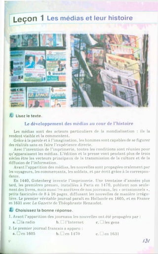L eço n 1 Les médias et leur histoire
/. Usez le texte.
Le développement des médias au cour de l’histoire
Les médias sont des acteurs particuliers de la mondialisation : ils la
rendent visible et la commentent.
Grâce àla parole et à l'imagination, les hommes sont capables de se figurer
des réalités sans en faire l'expérience directe.
Avec l’invention de l’imprimerie, toutes les conditions sont réunies pour
qu'apparaissent les médias. L’édition et la presse vont pendant plus de trois
siècles être les vecteurs principaux de la transmission de la culture et de la
diffusion de l’information.
Avant l’apparition des médias, les nouvelles sont propagées oralement par
les voyageurs, les commerçants, les soldats, et par écrit grâce à la correspon­
dance.
En 1440, Gutenberg invente l’imprimerie. Une trentaine d’années plus
tard, les premières presses, installées à Paris en 1470, publient non seule­
ment des livres, mais aussi !"s ancêtres de nos journaux, les ♦occasionnels •,
petits fascicules de 8 à 16 pages, diffusant les nouvelles de manière irrégu­
lière. Le premier véritable journal paraît en Hollande en 1605, et en France
en 1631 avec La Gazette de Théophraste Renaudot.
I* Choisissez la bonne réponse.
1. Avant l’apparition des journaux les nouvelles ont été propagées par :
a.! ]la radio b. □ l’Internet c. i Jles gens
2. Le premier journal français a apparu :
a. Den 1605 b. Den 1470 c. Den 1631
/3/
5"
 