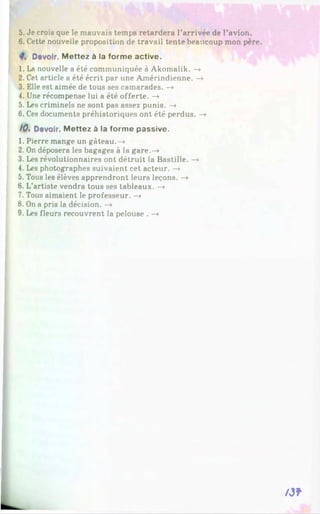 5. Je crois que le mauvais temps retardera l’arrivée de l’avion.
6. Cette nouvelle proposition de travail tente beaucoup mon père.
Devoir. M ettez à la forme active.
1. La nouvelle a été communiquée à Akomalik. —
»
2. Cet article a été écrit par une Amérindienne. —
»
3. Elle est aimée de tous ses camarades. —
»
4. Une récompense lui a été offerte. —
»
5. Les criminels ne sont pas assez punis. —
»
6. Ces documents préhistoriques ont été perdus. —
>
10* Devoir. Mettez à la forme passive.
1. Pierre mange un gâteau.—
»
2. On déposera les bagages à la gare.—
»
3. Les révolutionnaires ont détruit la Bastille. —
»
4. Les photographes suivaient cet acteur. —
»
5. Tous les élèves apprendront leurs leçons. —
»
6. L’artiste vendra tous ses tableaux. —
»
7. Tous aimaient le professeur. —
»
8. On a pris la décision. —
»
9. Les fleurs recouvrent la pelouse . —
»
A3*
 