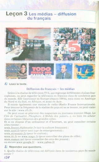 1
Leçon 3 Les médias - diffusion
du français
/. Lisez le texte.
Diffusion du français —les médias
Grâce à la chaîne de télévision TV5, qui regroupe différentes chaînes fran­
cophones, on peut regarder la télévision en français dans de nombreux pays
du monde. Klle fonctionne en Europe (depuis 1984), mais aussi en Amérique
du Nord et du Sud, en Afrique, et aussi en Asie.
Il existe également une station de radio (Radio France Internationale).
Pour trouver la fréquence de la station du pays où on se trouve, on peut visiter
sur le site : www.rfi.fr.
On peut aussi se procurer des magazines ou journaux (comme Okapi. Les
Clés de l'actualité. Phosphore. L’Hebdo des juniors...), ou bien les acheter
dans certaines librairies des grandes villes.
Et si on dispose d’un ordinateur et d’Internet, on peut consulter certains
sites comme :
www.france.diplomatie.fr (sur la culture française) :
www.auid.fr (pour tout type de renseignement) ;
www.ecrannoir.fr (pour le cinéma) ;
www.iti.fr ou www.mapv.fr (pour consulter des plans de ville) ;
www.momcs.net (pour connaître des avis des jeunes) ;
ou encore www.google.fr www.vahoo.fr
Z, Répondez aux questions.
1. Quelle chaîne de télévision est diffusée dans de nombreux pays du monde
entier ?
I3S
 