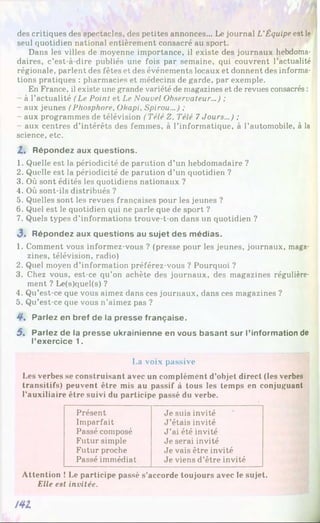 des critiques des spectacles, des petites annonces... Le journal L’Équipe est le
seul quotidien national entièrement consacré au sport.
Dans les villes de moyenne importance, il existe des journaux hebdoma­
daires, c’est-à-dire publiés une fois par semaine, qui couvrent l’actualité
régionale, parlent des fêtes et des événements locaux et donnent des informa­
tions pratiques : pharmacies et médecins de garde, par exemple.
En France, il existe une grande variété de magazines et de revues consacrés :
- à l’actualité (Le Point et Le Nouvel Observateur...) ;
- aux jeunes (Phosphore, Okapi, Spirou...) ;
- aux programmes de télévision (Télé Z, Télé 7Jours...) ;
- aux centres d’intérêts des femmes, à l’informatique, à l’automobile, à la
science, etc.
Z. Répondez aux questions.
1. Quelle est la périodicité de parution d’un hebdomadaire ?
2. Quelle est la périodicité de parution d’un quotidien ?
3. Où sont édités les quotidiens nationaux ?
4. Où sont-ils distribués ?
5. Quelles sont les revues françaises pour les jeunes ?
6. Quel est le quotidien qui ne parle que de sport ?
7. Quels types d’informations trouve-t-on dans un quotidien ?
3> Répondez aux questions au sujet des médias.
1. Comment vous informez-vous ? (presse pour les jeunes, journaux, maga­
zines, télévision, radio)
2. Quel moyen d’information préférez-vous ? Pourquoi ?
3. Chez vous, est-ce qu’on achète des journaux, des magazines régulière­
ment ? Le(s)quel(s) ?
4. Qu’est-ce que vous aimez dans ces journaux, dans ces magazines ?
5. Qu’est-ce que vous n’aimez pas ?
4*. Parlez en bref de la presse française.
5 . Parlez de la presse ukrainienne en vous basant sur l’information de
l’exercice 1.
La voix passive
Les verbes se construisant avec un complément d’objet direct (les verbes
transitifs) peuvent être mis au passif à tous les temps en conjuguant
l’auxiliaire être suivi du participe passé du verbe.
Présent Je suis invité
Imparfait J ’étais invité
Passé composé J ’ai été invité
Futur simple Je serai invité
Futur proche Je vais être invité
Passé immédiat Je viens d’être invité
Attention ! Le participe passé s’accorde toujours avec le sujet.
Elle est invitée.
.
 
