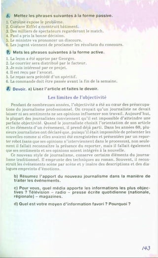 6. Mettez les phrases suivantes à la forme passive.
1. Caroline expose le problème.
2. Gustave Eiffel a construit bâtiment.
3. Des milliers de spectateurs regarderont le match.
4. Paul a pris la bonne décision.
5. Le ministre va prononcer un discours.
6. Les jugent viennent de proclamer les résultats du concours.
f . Mets les phrases suivantes à la forme active.
1. La leçon a été apprise par Georges.
2. Le courrier sera distribué par le facteur.
3. Je suis intéressé par ce projet.
4. Il est reçu par l’avocat.
5. Le repas sera précédé d’un apéritif.
6. La commande doit être passée avant la fin de la semaine.
8 . Devoir, a) Lisez l’article et faites le devoir.
Les limites de l’objectivité
Pendant de nombreuses années, l’objectivité a été au cœur des préoccupa­
tions du journalisme professionnel. On croyait qu’un journaliste ne devait
laisser ni ses sentiments ne ses opinions influencer son travail. Aujourd’hui,
la plupart des journalistes conviennent qu’il est impossible d’atteindre une
parfaite objectivité. Quand le journaliste choisit l’orientation de son article
et les éléments d’un événement, il prend déjà parti. Dans les années 60, plu­
sieurs journalistes ont déclaré que, puisqu’il était impossible de présenter les
nouvelles comme si elles avaient été enregistrées et présentées par un repor­
ter robot (sans que ses opinions n’interviennent dans le processus), non seule­
ment il fallait reconnaître la présence du reporter, mais il fallait également
que ses sentiments et ses opinions soient intégrés à la nouvelle.
Ce nouveau style de journalisme, conserve certains éléments du journa­
lisme traditionnel. Il emprunte des techniques au roman. Souvent, il recon­
struit les événements scène par scène et y insère des descriptions et des dia­
logues empreints d’émotions.
b) Résumez l’apport du nouveau journalisme dans la manière de
traiter les événements.
c) Pour vous, quel média apporte les informations les plus objec­
tives ? Télévision - radio - presse écrite quotidienne (nationale,
régionale) - magazines.
d) Quel est votre moyen d ’information favori ? Pourquoi ?
/43
 