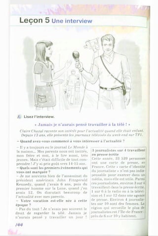 Leçon 5
A
Une interview
/« Lisez l’interview.
* Jamais je n'aurais pensé travailler à la télé ! »
Claire Chazal raconte son intérêt pour l'actualité quand elle était enfant.
Depuis 13 ans, elle présente les journaux télévisés du week end sur TF1.
- Quand avez-vous commencé à vous intéresser à l’actualité ?
- Il y a toujours eu le journal Le Monde à
la maison... Mes parents nous ont incités,
mon frère et moi, à le lire aussi, très
jeunes. Mais c’était difficile de tout com­
prendre !J ’y ai pris goût vers 1-1-15 ans.
- Quels sont les premiers événements qui
vous ont marquée ?
- Je me souviens bien de l’assassinat du
président américain John Fitzgerald
Kennedy, quand j’avais 6 ans, puis du
premier homme sur la Lune, quand j’en
avais 12. On discutait beaucoup de
l’actualité avec mes parents.
- Votre vocation est-elle née à cette
époque ?
- Pas du tout ! Je n’avais pas souvent le
droit de regarder la télé. Jamais je
n’aurais pensé y travailler un jour !
3 journalistes sur 4 travaillent
en presse écrite
Cette année, 33 539 personnes
ont une carte de presse, en
France. Cette ♦ carte d’identité
du journaliste * n’est pas indis­
pensable pour exercer dans un
média, mais elle est utile. Parmi
ces journalistes, environ 3sur4
travaillent dans la presse écrite,
1 sur 6 à la radio ou à la télévi­
sion et 1sur 12 dans une agence
de presse. Environ 4 journalis­
tes sur 10 sont des femmes. La
région qui accueille le plus de
journalistes est l’Île-de-France:
près de 6 sur 10 y habitent.
m
 