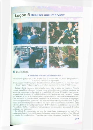 L eço n 6 Réaliser une interview
/. Lisez le texte.
Comment réaliser une interview ?
Interviewer quelqu’un, c'eut avant tout le rencontrer, lui poser des questions,
et surtout l'écouter et répondre.
C'est ensuite rendre compte de cet entretien. Non seulement le résumer mais
donner aussi l’illusion qu'il se produit au moment même de la lecture.
Prépare-toi à rassurer ton interlocuteur dès la prise de contact. Prends
rendez-vous bien à temps. Lors de cette première conversation, propose un
temps de rencontre en laissant la possibilité à l’autre d’émettre des contre-
propositions. Annonce d’emblée l’objectif de l’entretien, son thème et l’usage
qui sera fait le texte. Parfois l’interrogé souhaitera recevoir le texte terminé,
c'est son droit le plus strict et il est bon de le proposer toi-même. Une prépa­
ration soigneuse des questions et une documentation préalable sur la per­
sonne (nom exact et prononciation, activités professionnelles ou autres, titre
officiel...) et sur le sujet permettront de t’éviter des maladresses au cours de
l’entretien. Enfin, c’est important, prépare ton matériel, un carnet de notes
pratique, par exemple.
En début de rencontre, un peu de bavardage impromptu permet d’en
apprendre plus et éventuellement d’aborder un sujet secondaire. Cela détend
j et suscite les confidences. Pose tes questions en tenant compte du fil de la
/4 f
L
 