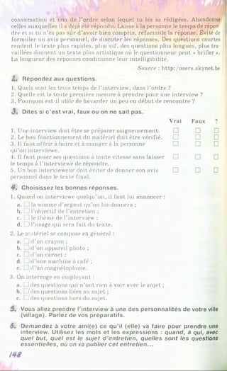 conversation et non de l’ordre selon lequel tu les as rédigées. Abandonne
celles auxquelles il a déjà été répondu. Laisse à la personne le temps de répon­
dre et si tu n’es pas sûr d’avoir bien compris, reforniule la réponse. Évite de
formuler un avis personnel, de discuter les réponses. Des questions courtes
rendent le texte plus rapides, plus vif, des questions plus longues, plus tra­
vaillées donnent un texte plus artistique où le questionneur peut «briller ».
La longueur des réponses conditionne leur intelligibilité.
Source : http:/users.skynet.be
Z. Répondez aux questions.
1. Quels sont les trois temps de l’interview, dans l’ordre ?
2. Quelle est la toute première mesure à prendre pour une interview ?
3. Pourquoi est-il utile de bavarder un peu en début de rencontre ?
J, Dites si c ’est vrai, faux ou on ne sait pas.
Vrai Faux ?
1. Une interview doit être se préparer soigneusement. □ □ □
2. Le bon fonctionnement du matériel doit être vérifié. □ □ □
3. Il faut offrir à boire et à manger à la personne
qu’on interviewe.
□ □ □
4. Il faut poser ses questions à toute vitesse sans laisser
le temps à l’interviewé de répondre.
□ □ □
5. Un bon intervieweur doit éviter de donner son avis
personnel dans le texte final.
□ □ □
4*. C h o is is s e z les b o n n e s ré p o n s e s .
1. Quand on interviewe quelqu’un, il faut lui annoncer :
a. 1la somme d’argent qu’on lui donnera ;
b. l’objectif de l’entretien ;
c. L]le thème de l’interview ;
d. 1l’usage qui sera fait du texte.
2. Le matériel se compose en général :
a. j d’un crayon;
b. d’un appareil photo ;
c. D d ’tin carnet ;
d. d’une machine à café ;
e. D d ’un magnétophone.
3. On interroge en employant :
a. ides questions qui n’ont rien à voir avec le sujet ;
b. ides questions liées au sujet ;
c. [ ides questions hors du sujet.
5, V ous a lle z p re n d re l’in te rv ie w à u n e d e s p e rs o n n a lité s d e vo tre ville
(v illa g e ). P a rle z d e vos p ré p a ra tifs .
S, D e m a n d e z à v o tre a m i(e ) c e q u ’il (e lle ) va fa ire p o u r p re n d re une
in te rv ie w . U tilis e z les m o ts e t les e x p re s s io n s : quand, à qui, avec
quel but, quel est le sujet d ’entretien, quelles sont les questions
essentielles, où on va publier cet entretien...
 