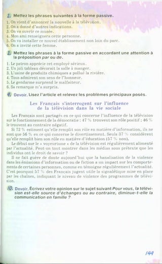 I , Mettez les phrases suivantes à la forme passive.
1. On vient d’annoncer la nouvelle à la télévision.
2. On a donné d’autres indications.
3. On va ouvrir ce musée.
4. Mon ami renseignera cette personne.
5. On va installer ce nouvel établissement non loin du parc.
6. On a invité cette femme.
2. Mettez les phrases à la forme passive en accordant une attention à
la préposition par ou de.
1. Le patron apprécie cet employé sérieux.
2. Un joli tableau décorait la salle à manger.
3. L'usine de produits chimiques a pollué la rivière.
4. Tous admirent son sens de l’honneur.
5. Le gendarme surprend le malfaiteur.
6. Sa remarque m’a surpris.
Devoir. Lisez l’article et relevez les problèmes principaux posés.
Les Français s’interrogent sur l’influence
de la télévision dans la vie sociale
Les Français sont partagés en ce qui concerne l’influence de la télévision
sur le fonctionnement de la démocratie : 47 % trouvent son rôle positif ; 46 %
le trouvent au contraire négatif.
Si 72 % estiment qu’elle remplit son rôle en matière d’information, ils ne
sont que 56 % en ce qui concerne le divertissement. Seuls 37 % considèrent
qu’elle remplit bien son rôle en matière d’éducation (57 % non).
Ledébut sur le ♦voyeurisme *de la télévision est régulièrement alimenté
par l’actualité. Peut-on tout montrer dans les médias sous prétexte que les
individus ont le droit de savoir ?
Il ne fait guère de doute aujourd’hui que la banalisation de la violence
dans les émissions d’information ou de fiction a un impact sur les comporte­
ments de certaines personnes, comme en témoigne régulièrement l’actualité.
C’est pourquoi 57 % des Français jugent utile la signalétique mise en place
par les chaînes, indiquant le niveau de violence des programmes de télévi­
sion.
/0 . Devoir. Écrivez votre opinion sur le sujet suivant Pour vous, la télévi­
sion est-elle source d ’échanges ou au contraire, dim inue-t-elle la
communication en famille ?
 