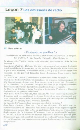 Leçon 7 Les émissions de radio
/. Lisez le texte.
« C’est quoi, ton problème ? »
Une interview de Jean-Louis Padirac, animateur de l'émission « C'est quoi,
ton problème ? » sur la radio régionale « Page ücéane ».
La Gazette de l'Océan : Jean-Louis, comment avez-vous eu l'idée de cette
émission ?
Jean Louis Padirac : Eh bien, j’ai souvent remarqué que, quand les jeunes
ont des problèmes, ils se sentent un peu seuls ou désorientés. Ils ne savent pas
à qui ni où s’adresser, ni comment faire. Alors j’ai eu l’idée de créer cette
émission où ils peuvent formuler leurs demandes, leurs envies, leurs
besoins...
La Gazette de l’Océan : Comment définissez-vous votre émission ?
Jean Louis Padirac : Comme un carrefour, un temps de radio, un espace mis
à la disposition des jeunes pour leur permettre de trouver des réponses à ce
qu’ils cherchent. Ils y prennent une part active et ça. ça me plaît ! Ils créent
des contacts et peuvent discuter des sujets qui les préoccupent.
La Gazette de l’Océan : Votre émission a trois mois d’existence. Comment
évaluez-vous les premiers résultats ?
Jean Louis Padirac : Positifs, très positifs. On reçoit beaucoup d’appels, les
demandes sont très variées, et les jeunes écrivent ou nous téléphonent pour
nous remercier. À mon avis, ça marche parce que c’est en prise avec la réalité.
Et moi, je fais ce que j’aime, créer des contacts.
La Gazette de l'Océan : Avez-vous une anecdote à raconter ?
Jean Louis Padirac : Bien sûr, j’en ai des dizaines ! En voici une, par
exemple : au début de l’émission, nous avons un jour reçu l’appel d’un jeune,
Benjamin, qui nous a dit : * J ’ai un problème, c’est euh... un gros problème
de physique ». On l’a fait passer à l’antenne. Il a eu un pende mal à s’expliquer
et, en fait, c’était un devoir de science physique à résoudre, pour le lycée.
Beaucoup de gens ont appelé et finalement un étudiant l’a aidé. Ils ont décou­
vert qu’ils avaient une passion commune pour les bateaux et ils sont devenus
inséparables.
/50
 