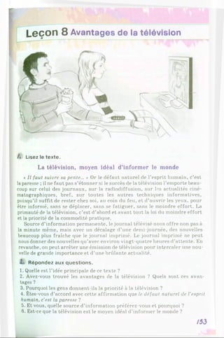 Leçon 8 Avantages de la télévision
A Lisez le texte.
La télévision, moyen idéal d’informer le monde
* II faut suivre sa pente... » Or le défaut naturel de l’esprit humain, c’est
la paresse ; il ne faut pas s’étonner si le succès de la télévision l’emporte beau­
coup sur celui des journaux, sur la radiodiffusion, sur les actualités ciné­
matographiques, bref, sur toutes les autres techniques informatives,
puisqu’il suffit de rester chez soi, au coin du feu, et d’ouvrir les yeux, pour
être informé, sans se déplacer, sans se fatiguer, sans le moindre effort. La
primauté de la télévision, c’est d’abord et avant tout la loi du moindre effort
et la priorité de la commodité pratique.
Source d’information permanente, le journal télévisé nous offre non pas à
la minute même, mais avec un décalage d’une demi-journée, des nouvelles
beaucoup plus fraîche que le journal imprimé. journal imprimé ne peut
nous donner des nouvelles qu’avec environ vingt-quatre heures d’attente. En
revanche, on peut arrêter une émission de télévision pour intercaler une nou­
velle de grande importance et d’une brillante actualité.
Z. Répondez aux questions.
1. Quelle est l’idée principale de ce texte ?
2. Avez-vous trouvé les avantages de la télévision ? Quels sont ces avan­
tages ?
3. Pourquoi les gens donnent-ils la priorité à la télévision ?
4. Êtes-vous d’accord avec cette affirmation que le défaut naturel de l'esprit
humain, c’est la paresse ?
5. Et vous, quelle source d’information préférez-vous et pourquoi ?
6. Est-ce que la télévision est le moyen idéal d’informer le monde ?
/53
 