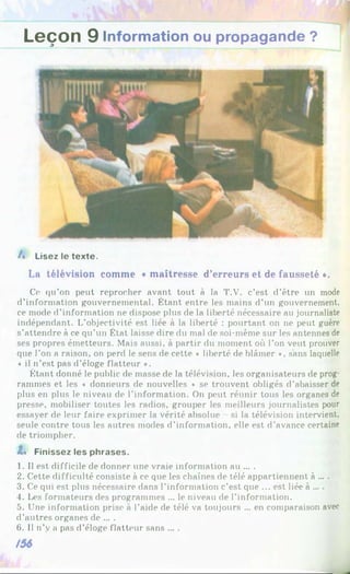 Leçon 9 Information ou propagande ?
A Lisez le texte.
La télévision comme « maîtresse d’erreurs et de fausseté *.
Ce qu’on peut reprocher avant tout à la T.V. c’est d’être un mode
d’information gouvernemental. Étant entre les mains d’un gouvernement,
ce mode d’information ne dispose plus de la liberté nécessaire au journaliste
indépendant. L’objectivité est liée à la liberté : pourtant on ne peut guère
s’attendre à ce qu’un État laisse dire du mal de soi-même sur les antennes de
ses propres émetteurs. Mais aussi, à partir du moment où l’on veut prouver
que l’on a raison, on perd le sens de cette « liberté de blâmer *, sans laquelle
« il n’est pas d’éloge flatteur *.
Étant donné le public de masse de la télévision, les organisateurs de prog­
rammes et les « donneurs de nouvelles * se trouvent obligés d’abaisser de
plus en plus le niveau de l’information. On peut réunir tous les organes de
presse, mobiliser toutes les radios, grouper les meilleurs journalistes pour
essayer de leur faire exprimer la vérité absolue - si la télévision intervient,
seule contre tous les autres modes d’information, elle est d’avance certaine
de triompher.
Z« Finissez les phrases.
1. Il est difficile de donner une vraie information au ... .
2. Cette difficulté consiste à ce que les chaînes de télé appartiennent à ....
3. Ce qui est plus nécessaire dans l’information c’est que ... est liée à ... .
4. Les formateurs des programmes ... le niveau de l’information.
5. Une information prise à l'aide de télé va toujours ... en comparaison avec
d’autres organes de ... .
6. Il n’y a pas d’éloge flatteur sans ... .
/56
 