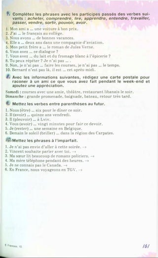 f . Complétez les phrases avec les participes passés des verbes sui­
vants : acheter, comprendre, lire, apprendre, entendre, travailler,
passer, vendre, sortir, pouvoir, avoir.
1. Mon ami a ... une voiture à bon prix.
2. J’a i... le français au collège.
3. Nous avons ... de bonnes vacances.
4. Elle a ... deux ans dans une compagnie d’aviation.
5. Mon petit frère a ... le roman de Jules Verne.
6. Vous avez ... ce dialogue ?
7. Vous avez ... du lait et du fromage blanc à l’épicerie ?
8. Tu peux répéter ? Je n’ai pas ... .
9. Non, je n’ai pas ... faire les courses, je n’ai pas ... le temps.
10. Bernard n’est pas là, il e st... cet après-midi.
Avec les informations suivantes, rédigez une carte postale pour
raconer à un ami ce que vous avez fait pendant le week-end et
ajoutez une appréciation.
Samedi : courses avec une amie, théâtre, restaurant libanais le soir.
Dimanche : grande promenade, baignade, bateau, retour très tard.
9, Mettez les verbes entre parenthèses au futur.
1. Nous (être)... six pour le dîner ce soir.
2. Il (avoir)... quinze ans vendredi.
3. Il (pleuvoir)... à Lviv.
4. Vous (avoir)... vingt minutes pour fair ce devoir.
5. Je (rester)... une semaine en Belgique.
6. Demain le soleil (briller) ... dans la région des Carpates.
10, Mettez les phrases à l’imparfait.
1. Je n’ai pas envie d’aller à cette soirée. -»
2. Vincent souhaite parler avec toi. —
»
3. Ma sœur lit beaucoup de romans policiers. —
*
4. Ma mère téléphone pendant des heures. -»
5. Je ne connais pas le Canada. —
»
6. En France, nous voyageons en TGV. -»
161
® franctas. 10
 