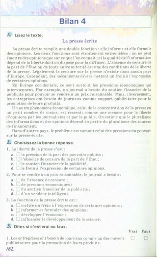 Bilan 4
/. Lisez le texte.
La presse écrite
I*a presse écrite remplit une double fonction : elle informe et elle formule
des opinions. Les deux fonctions sont étroitement entremêlées : on ne peut
émettre des opinions que sur ce que l’on connaît ;et la qualité de l’information
dépend de la liberté dont on dispose pour la diffuser. L’absence de censure de
la part de l’État ou de toute autre autorité est une des conditions de la liberté
de la presse. Légalement la censure sur la presse n’existe dans aucun pays
d’Europe. Cependant, des mécanismes divers mettent un frein à l’expression
de certaines opinions.
En Europe occidentale, ce sont surtout les pressions économiques qui
interviennent. Par exemple, un journal a besoin du soutien financier de la
publicité pour pouvoir se vendre à un prix raisonnable. Mais, inversement,
les entreprises ont besoin de journaux comme support publicitaire pour la
promotion de leurs produits.
Un autre phénomène économique, celui de la concentration de la presse en
un petit nombre de mains, est ressenti comme une menace pour la liberté
d’opinions par les journalistes et par le public. On estime que le pluralisme
des informations et des opinions dépend en partie du pluralisme des sources
de financement.
Dans d’autres pays, le problème est surtout celui des pressions du pouvoir
sur la presse écrite.
2.» Choisissez la bonne réponse.
1. La liberté de la presse c’est :
a. L
Jla pression de la part des pouvoirs publics ;
b. H l’absence de censure de la part de l’État ;
c. □ le soutien financier de la publicité,
d. L
Jle frein à l’expression de certaines opinions.
2. Pour se vendre à un prix raisonnable, le journal a besoin :
a. □ de l’absence de censure ;
b. [Z de pressions économiques ;
c. Z du soutien financier de la publicité ;
d. LJ d’un vendeur intelligent.
3. La fonction de la presse écrite est :
a. □ mettre un frein à l’expression de certaines opinions ;
b. [] informer et formuler des opinions ;
c. LJ développer l’économie ;
d. Jinfluencer le développement de la science.
J . Dites si c ’est vrai ou faux.
Vrai Faux
1. Les entreprises ont besoin de journaux comme un des moyens □
publicitaires pour la promotion de leurs produits.
161
 