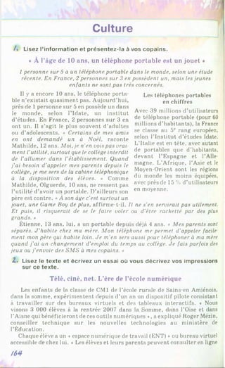 Culture
/. Lisez l’information et présentez-la à vos copains.
« À l'âge de 10 ans, un téléphone portable est un jouet *
I personne sur 5 a un téléphone portable dans le monde, selon une étude
récente. En France, 2 personnes sur 3 en possèdent un, mais les jeunes
enfants ne sont pas très concernés.
II y a encore 10 ans, le téléphone porta­
ble n’existait quasiment pas. Aujourd’hui,
près de 1 personne sur 5 en possède un dans
le monde, selon l’Idate, un institut
d’études. En France, 2 personnes sur 3 en
ont un. Il s’agit le plus souvent d’adultes
ou d’adolescents. « Certains de mes amis
en ont demandé un à Noël, raconte
Mathilde, 12 ans. Moi, je n'en vois pas vrai
ment l'utilité, surtout que le collège interdit
de l'allumer dans l'établissement. Quand
j'ai besoin d'appeler mes parents depuis le
collège, je me sers de la cabine téléphonique
à la disposition des élèves. » Comme
Mathilde, Olguerde, 10 ans, ne ressent pas
l’utilité d’avoir un portable. D’ailleurs son
père est contre. «À son âge c'est surtout un
jouet, une Game Boy de plus, affirme-t-il. Il ne s'en servirait pas utilement.
Et puis, il risquerait de se le faire voler ou d’ètre racketté par des plus
grands. »
Étienne, 13 ans, lui, a un portable depuis déjà 4 ans. « Mes parents sont
séparés. J'habite chez ma mère. Mon téléphone me permet d’appeler facile
ment mon père qui habite loin. Je m'en sers aussi pour téléphoner à ma mère
quand j'ai un changement d’emploi du temps au collège. Je fais parfois des
jeux ou j'envoie des SMS à mes copains. »
Z. Lisez le texte et écrivez un essai où vous décrivez vos impressions
sur ce texte.
Les téléphones portables
en chiffres
Avec 39 millions d’utilisateurs
de téléphone portable (pour 60
millions d’habitants), la France
se classe au 5e rang européen,
selon l’Institut d’études Idate.
L’Italie est en tête, avec autant
de portables que d’habitants,
devant l’Espagne et l’Alle­
magne. L’Afrique, l’Asie et le
Moyen-Orient sont les régions
du monde les moins équipées,
avec près de 15 % d’utilisateurs
en moyenne.
Télé, ciné, net. L'ère de l'école numérique
Les enfants de la classe de CM1 de l’école rurale de Sains-en Amiénois,
dans la somme, expérimentent depuis d’un an un dispositif pilote consistant
à travailler sur des bureaux virtuels et des tableaux interactifs. * Nous
visons 3 000 élèves à la rentrée 2007 dans la Somme, dans l’Oise et dans
l’Aisne qui bénéficieront de ces outils numériques ♦, a expliqué Roger Mézin.
conseiller technique sur les nouvelles technologies au ministère de
l’Éducation.
Chaque élève a un ♦espace numérique de travail (ENT) *ou bureau virtuel
accessible de chez lui. « Les élèves et leurs parents peuvent consulter en ligne
/64
 