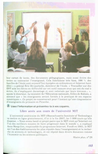 leur carnet de texte, des documents pédagogiques, mais aussi écrire des
textes ou contracter l’enseignant. Cela fonctionne très bien, 100 % des
familles de l’école sont aujourd’hui équipées en ordinateurs et Internet haut
débit * a précisé Éric Devauchelle, directeur de l’école. « Travailler sur des
ENT aide les élèves en difficulté car cet outil rassure ceux qui ont du mal à
écrire, ils s’impliquent davantage et sont valorisés par leurs travaux... *,
ajoute le directeur. Le ministre de l’Éducation nationale, Gilles de Robien, a
annoncé que « les enseignants seront formés à la pratique de ces espaces
numériques *. Ce projet ne concernerait pour l’instant qu’une cinquantaine
d’enseignants du primaire en Picardie.
J
»Lisez l’in fo rm a tio n e t p ré s e n te z -la à vos c o p a in s .
Libre accès aux cours de l’université MIT
L’université américaine du MIT (Massachusetts Institute of Technology)
va mettre en ligne gratuitement, d’ici à la fin 2007, les 1 800 cours qu’elle
dispense. * Nous avons lancé ce projet parce que le MIT croit qu’Internet est
l’un des meilleurs moyens de faire progresser dans le monde *, a expliqué
Anne Margulies, responsable du programme Internet. Fondé en 1861, le MIT
est l’un des établissements les plus réputés dans l’enseignement et la recher­
che en sciences et technologies, et est réputé dans divers domaines comme
l’économie ou les sciences politiques.
Matin plus. n° 29
/65
 