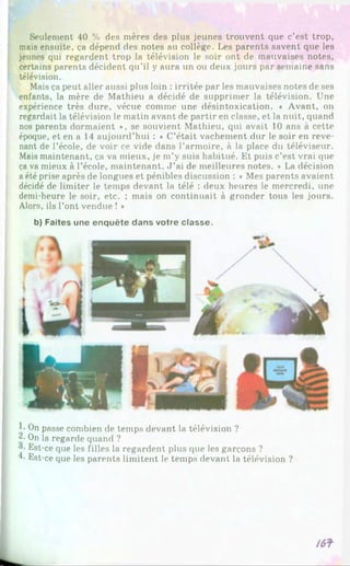 Seulement 40 % des mères des plus jeunes trouvent que c’est trop,
mais ensuite, ça dépend des notes au collège. Les parents savent que les
jeunes qui regardent trop la télévision le soir ont de mauvaises notes,
certains parents décident qu’il y aura un ou deux jours par semaine sans
télévision.
Mais ça peut aller aussi plus loin : irritée par les mauvaises notes de ses
enfants, la mère de Mathieu a décidé de supprimer la télévision. Une
expérience très dure, vécue comme une désintoxication. « Avant, on
regardait la télévision le matin avant de partir en classe, et la nuit, quand
nos parents dormaient ♦, se souvient Mathieu, qui avait 10 ans à cette
époque, et en a 14 aujourd’hui : « C’était vachement dur le soir en reve­
nant de l’école, de voir ce vide dans l’armoire, à la place du téléviseur.
Mais maintenant, ça va mieux, je m’y suis habitué. Et puis c’est vrai que
ça va mieux à l’école, maintenant. J ’ai de meilleures notes. » La décision
a été prise après de longues et pénibles discussion : « Mes parents avaient
décidé de limiter le temps devant la télé : deux heures le mercredi, une
demi-heure le soir, etc. ; mais on continuait à gronder tous les jours.
Alors, ils l’ont vendue ! »
b) F aites u n e e n q u ê te d a n s v o tre c la s s e .
On passe combien de temps devant la télévision ?
2- On la regarde quand ?
Est-ce que les filles la regardent plus que les garçons ?
Est-ce que les parents limitent le temps devant la télévision ?
 