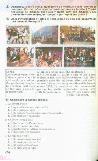 J . Demandez à votre ami(e) quel genre de musique il (elle) préfère et
pourquoi. Est-ce qu’on aime la musique dans sa famille ? Y a-t-il
beaucoup de disques chez eux ? Quels sont ses disques ? Les
parents de votre am i(e), est-ce qu’ils partagent ses goûts ?
4*. Lisez l’information et dites si vous aimez ou non ces courants de
l’art musical. Pourquoi ?
Le rap
Lechanteur rappe, c’est-
à-dire « parle » sur le
rythme de la musique.
Ces paroles sont rimées.
Le chanteur peut faire
un free style, c’est-à-di-
re improviser.
Le hip-hop est un mode
de vie très codifié. Il est
né dans la rue, dans les
quartiers noirs des vil­
les américaines dans les
années 1970. La musi­
que rap fait partie de
cette façon de vivre.
Le breakdance
Il s’agit d’une danse
acrobatique. Les dan­
seurs effectuent des fi­
gures. Quand ils dansent
avec des mouvements
saccadés comme s’ils
étaient des robots cela
s’appelle le smurf.
5 . Choisissez la bonne réponse.
1. Le smurf c’est :
a. □ quand le danseur est codifié
b. ]le musicien rappe
c. □ le danseur fait les mouvements saccadés
d. □ le chanteur improvise
2. Chanter le rap c’est :
a. □ faire partie d’une danse
b. ]être comme un robot
c. [ ]parler sur le rythme de la musique
d. D raconter une chanson
3. Le hip-hop c’est :
a. □ le mouvement saccadé
b. □ le mode de vie codifié
c. □ la danse acrobatique
d. □ la rime des paroles
 