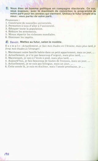 î . Vous êtes un homme politique en campagne électorale. Ce soir,
vous exposez, avec le maximum de conviction le programme de
votre parti pour les années qui viennent. Utilisez le futur simple et le
nous : vous parlez de votre parti.
Promesses :
1. Construire de nouvelles universités.
2. Permettre à tous d’aller à l’université.
3. Éduquer toute la population.
4. Réduire les armements.
5. Mieux répartir les richesses mondiales.
6. Diminuer les impôts.
8% Devoir. M ettez au futur, selon le modèle.
E x e m p l e : Actuellement, je fais mes études en Ukraine, mais plus tard, je
ferai mes études à l’étranger.
1. Maintenant notre famille habite dans un petit appartement, mais un jour,....
2. Actuellement, je n’ai pas beaucoup d’argent, mais plus tard, ... .
3. Maintenant, je vais à l’école à pied, mais plus tard, ... .
4. Aujourd’hui, je fais beaucoup de fautes de français, mais un jour, ... .
5. Actuellement, je ne suis pas bilingue, mais un jour, ... .
6. Cette année là, je suis en dixième, mais l’année prochaine, je ... .
 