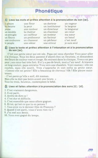 Phonétique
/, Lisez les mots et prêtez attention à la prononciation du son [ce].
il pleure
du beurre
jeune
un meuble
un aveugle
un fleuve
une couleuvre
lepeuple
une fleur
la peur
une couleur
la chaleur
un coiffeur
un professeur
un chasseur
une odeur
un docteur
un instituteur
un directeur
un chanteur
un moteur
un facteur
un pêcheur
une erreur
un nageur
la largeur
la longueur
un cœur
ma sœur
un bœuf
c’est neuf
je suis seul
2, Lisez le texte et prêtez attention à l’intonation et à la prononciation
du son [ce].
C’est une petite sœur qui est née. Papa est venu chercher Yves pour aller
à la clinique. Tous les deux passent d’abord chez un fleuriste, et demandent
des fleurs de couleur rose et rouge. En entrant dans la clinique, Yves a un peu
peur ; son cœur bat très fort. Il n’y a pas de bruit, tout a l’air neuf. À travers
un long couloir, papa entraîne Yves vers une chambre. Voici maman : elle est
couchée, mais elle sourit. Yves s’approche et voit enfin sa petite sœur.
«Comme elle est petite ! Elle a beaucoup de cheveux !Oh ! Elle pleure main­
tenant.
- C’est parce qu’elle a soif, dit maman.
Mais elle ne doit pas boire avant une heure. *
Tous les trois, heureux, contemplent le bébé.
J, Lisez et faites attention à la prononciation des sons [t] / [d ].
1. C’est vraiment dangereux.
2. Il est parti.
3. Arrête de dire ça !
4. C’est dur et difficile.
5. C’est ensemble que nous allons gagner.
6. Et toi, qu’est-ce que tu en penses ?
7. Vous avez vu le dernier film de François ?
8. Quand il est parti, vous n’avez rien vu ?
9. J ’ai mal aux dents.
10. Vous avez gagné du temps.
 