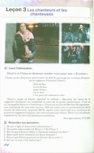 Leçon 3 Les chanteurs et les
chanteuses
/, Lisez l’information.
Diam’s et China se donnent rendez-vous pour une * Évasion *
China, jeune chanteuse américaine de R <
£B. participe au morceau Évasion
de la rappeuse française Diam’s.
Être là bas,
vivre là bas,
juste là bas,
toi et moi,
c'est pas une mauvaise idée.
Diam’s rappe et China reprend ce refrain... Derrière les mots de la
rappeuse française, on surprend la voix de la jeune Américaine. C’est ce
qu’on appelle faire un «featuring *. China est la fille de Dee Dee Bridgewater.
une chanteuse de jazz très connue. Elle est aussi une ex-présentatrice de la
chaîne de télévision musicale MCM. Après avoir participé aux morceaux de
plusieurs rappeurs français, elle sort son premier album. Diam’s ya d’ailleurs
collaboré en lui écrivant plusieurs morceaux.
Mon Quotidien, n°2 353
2 . Répondez aux questions.
1. De qui s’agit-il dans cette information ?
2. De quelle nationalité est Diam’s ? Et China ?
3. Est-ce que China et Diam’s chantent toujours en duo ?
4. Dans quel style chantent ces deux femmes ?
5. Est-ce que China poursuit le chemin de sa mère ?
6. Qu’est-ce que c’est featuring ?
iï8
 