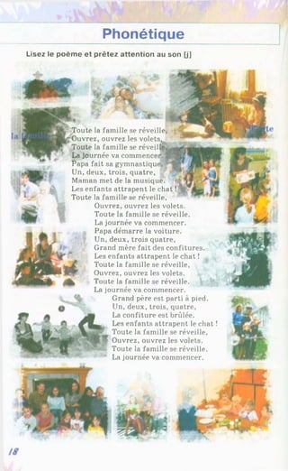 Phonétique
Lisez le poème et prêtez attention au son [j]
A
î
Toute la famille se réveille,
Ouvrez, ouvrez les volets,
Toute la famille se réveille
La journée va commencer*,
Papa fait sa gymnastique
Un, deux, trois, quatre, L
Maman met de la musique.
Les enfants attrapent le chat !
Toute la famille se réveille,
Ouvrez, ouvrez les volets.
Toute la famille se réveille.
La journée va commencer.
, Papa démarre la voiture.
Un, deux, trois quatre,
Grand mère fait des confitures.
Les enfants attrapent le chat !
Toute la famille se réveille,
Ouvrez, ouvrez les volets.
Toute la famille se réveille.
La journée va commencer.
Grand père est parti à pied.
Un, deux, trois, quatre,
La confiture est brûlée.
Les enfants attrapent le chat !
Toute la famille se réveille,
Ouvrez, ouvrez les volets.
Toute la famille se réveille.
La journée va commencer.
 